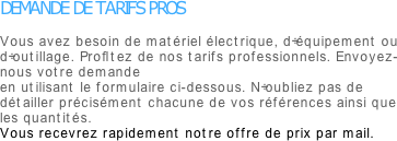 DEMANDE DE TARIFS PROS

Vous avez besoin de matériel électrique, d’équipement ou d’outillage. Profitez de nos tarifs professionnels. Envoyez-nous votre demande 
en utilisant le formulaire ci-dessous. N’oubliez pas de détailler précisément chacune de vos références ainsi que les quantités.
Vous recevrez rapidement notre offre de prix par mail.

