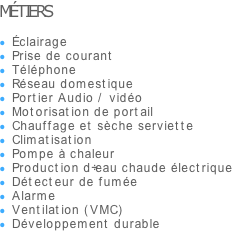 MÉTIERS

Éclairage
Prise de courant
Téléphone
Réseau domestique
Portier Audio / vidéo
Motorisation de portail
Chauffage et sèche serviette
Climatisation
Pompe à chaleur
Production d’eau chaude électrique
Détecteur de fumée
Alarme
Ventilation (VMC)
Développement durable

