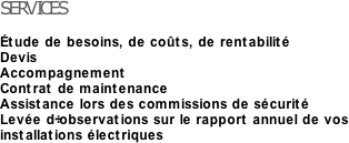 SERVICES

Étude de besoins, de coûts, de rentabilité
Devis
Accompagnement
Contrat de maintenance
Assistance lors des commissions de sécurité
Levée d’observations sur le rapport annuel de vos installations électriques

