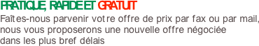 PRATIQUE, RAPIDE ET GRATUIT
Faîtes-nous parvenir votre offre de prix par fax ou par mail, nous vous proposerons une nouvelle offre négociée dans les plus bref délais
